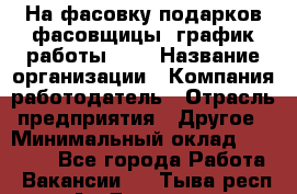 На фасовку подарков фасовщицы. график работы 2/2 › Название организации ­ Компания-работодатель › Отрасль предприятия ­ Другое › Минимальный оклад ­ 19 000 - Все города Работа » Вакансии   . Тыва респ.,Ак-Довурак г.